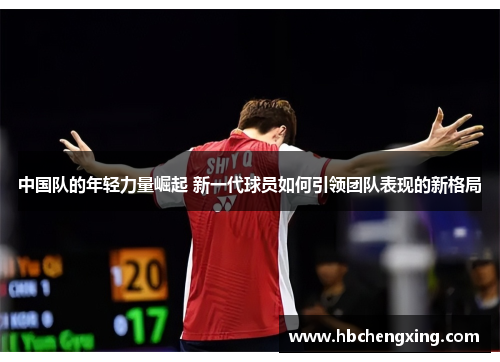 中国队的年轻力量崛起 新一代球员如何引领团队表现的新格局 中国队的年轻力量崛起 新一代球员如何引领团队表现的新格局
