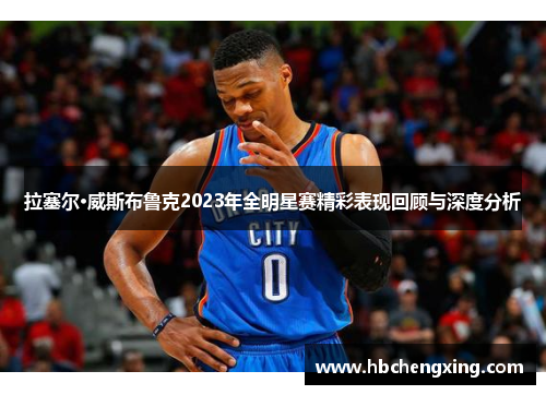 拉塞尔·威斯布鲁克2023年全明星赛精彩表现回顾与深度分析