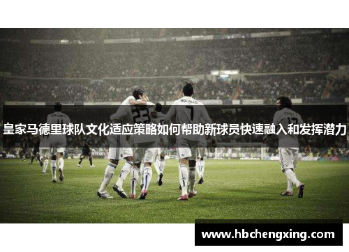 皇家马德里球队文化适应策略如何帮助新球员快速融入和发挥潜力